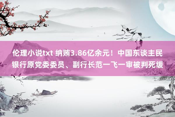 伦理小说txt 纳贿3.86亿余元！中国东谈主民银行原党委委员、副行长范一飞一审被判死缓