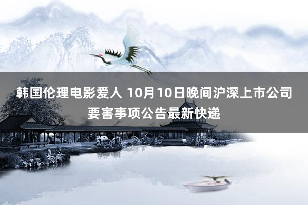 韩国伦理电影爱人 10月10日晚间沪深上市公司要害事项公告最新快递