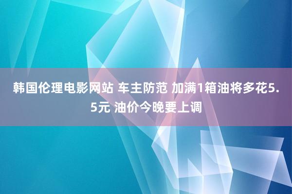 韩国伦理电影网站 车主防范 加满1箱油将多花5.5元 油价今晚要上调