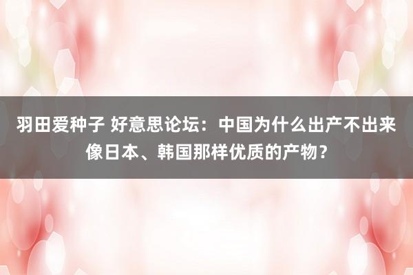 羽田爱种子 好意思论坛：中国为什么出产不出来像日本、韩国那样优质的产物？