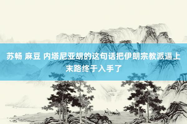 苏畅 麻豆 内塔尼亚胡的这句话把伊朗宗教派逼上末路终于入手了