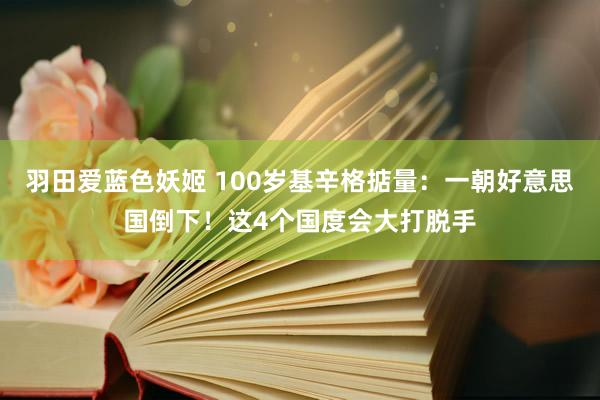 羽田爱蓝色妖姬 100岁基辛格掂量：一朝好意思国倒下！这4个国度会大打脱手