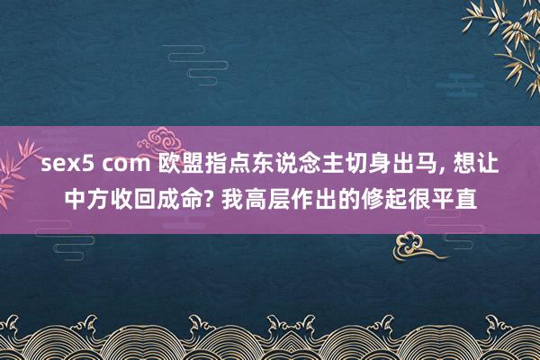 sex5 com 欧盟指点东说念主切身出马， 想让中方收回成命? 我高层作出的修起很平直