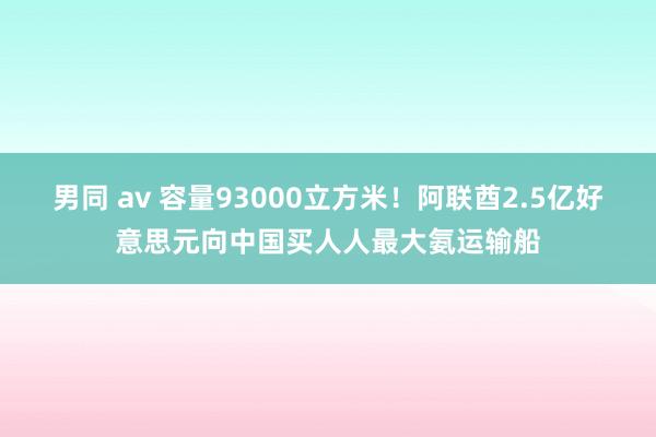 男同 av 容量93000立方米！阿联酋2.5亿好意思元向中国买人人最大氨运输船