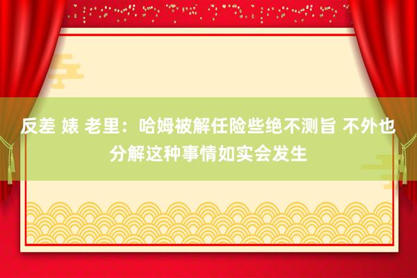 反差 婊 老里：哈姆被解任险些绝不测旨 不外也分解这种事情如实会发生