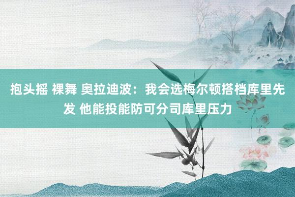 抱头摇 裸舞 奥拉迪波：我会选梅尔顿搭档库里先发 他能投能防可分司库里压力