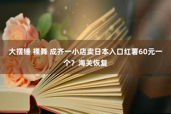 大摆锤 裸舞 成齐一小店卖日本入口红薯60元一个？海关恢复