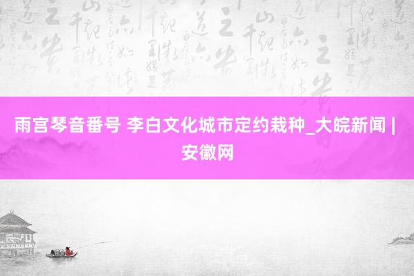 雨宫琴音番号 李白文化城市定约栽种_大皖新闻 | 安徽网