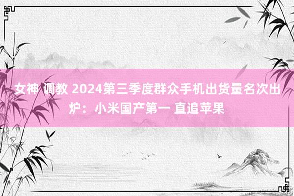 女神 调教 2024第三季度群众手机出货量名次出炉：小米国产第一 直追苹果