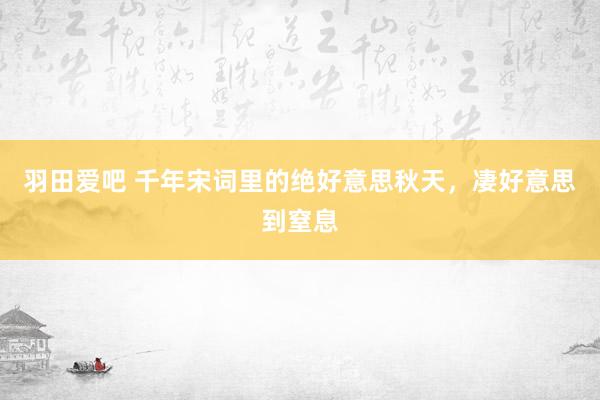 羽田爱吧 千年宋词里的绝好意思秋天，凄好意思到窒息