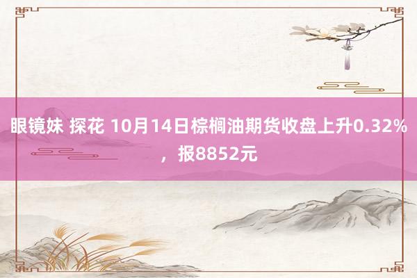 眼镜妹 探花 10月14日棕榈油期货收盘上升0.32%，报8852元