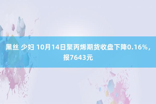 黑丝 少妇 10月14日聚丙烯期货收盘下降0.16%，报7643元