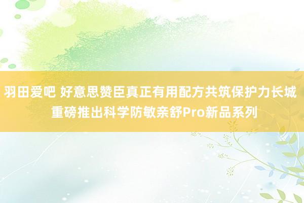 羽田爱吧 好意思赞臣真正有用配方共筑保护力长城  重磅推出科学防敏亲舒Pro新品系列