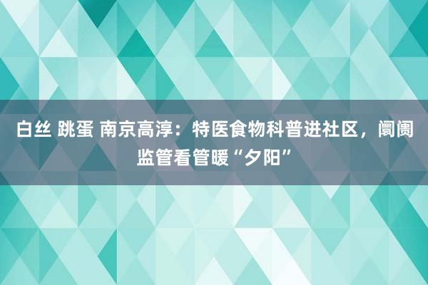 白丝 跳蛋 南京高淳：特医食物科普进社区，阛阓监管看管暖“夕阳”