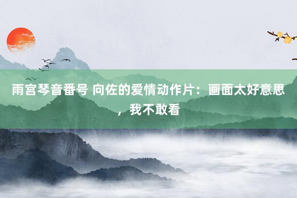 雨宫琴音番号 向佐的爱情动作片：画面太好意思，我不敢看