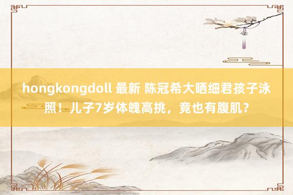 hongkongdoll 最新 陈冠希大晒细君孩子泳照！儿子7岁体魄高挑，竟也有腹肌？