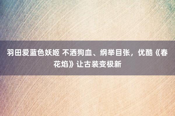 羽田爱蓝色妖姬 不洒狗血、纲举目张，优酷《春花焰》让古装变极新