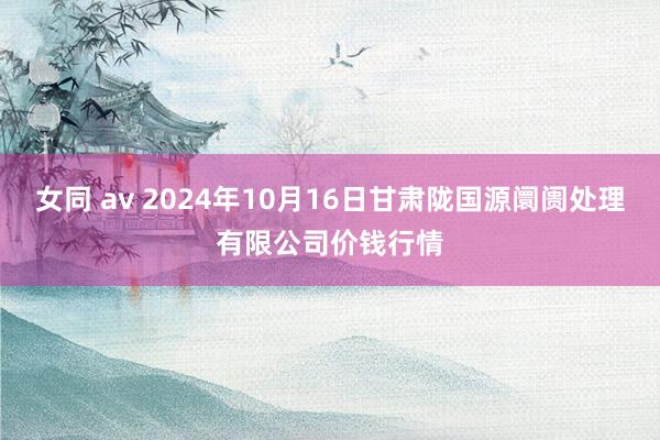 女同 av 2024年10月16日甘肃陇国源阛阓处理有限公司价钱行情