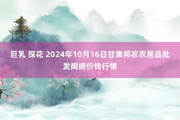 巨乳 探花 2024年10月16日甘肃邦农农居品批发阛阓价钱行情