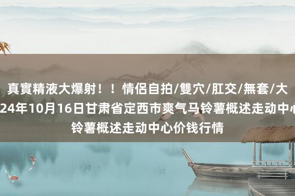 真實精液大爆射！！情侶自拍/雙穴/肛交/無套/大量噴精 2024年10月16日甘肃省定西市爽气马铃薯概述走动中心价钱行情