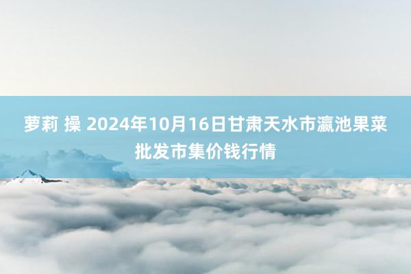 萝莉 操 2024年10月16日甘肃天水市瀛池果菜批发市集价钱行情