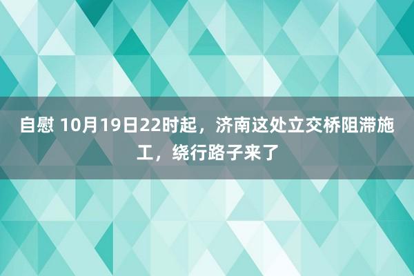 自慰 10月19日22时起，济南这处立交桥阻滞施工，绕行路子来了