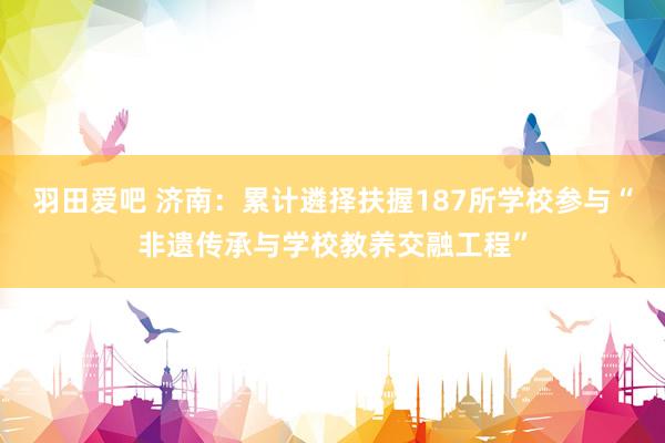 羽田爱吧 济南：累计遴择扶握187所学校参与“非遗传承与学校教养交融工程”