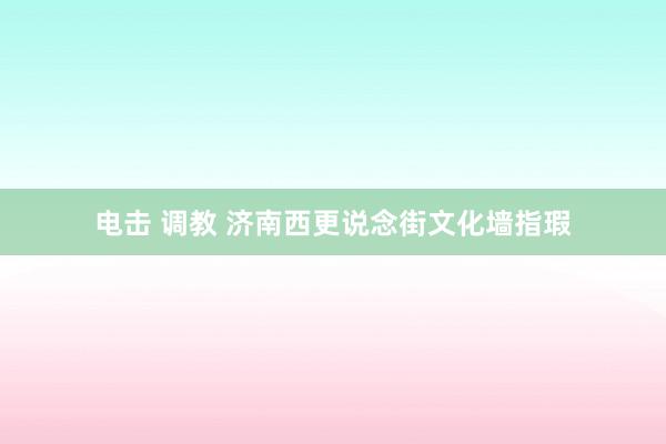 电击 调教 济南西更说念街文化墙指瑕