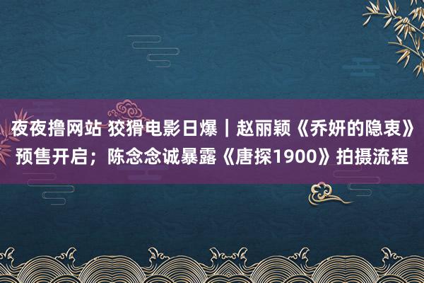 夜夜撸网站 狡猾电影日爆｜赵丽颖《乔妍的隐衷》预售开启；陈念念诚暴露《唐探1900》拍摄流程