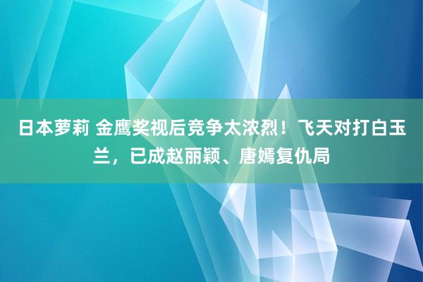 日本萝莉 金鹰奖视后竞争太浓烈！飞天对打白玉兰，已成赵丽颖、唐嫣复仇局