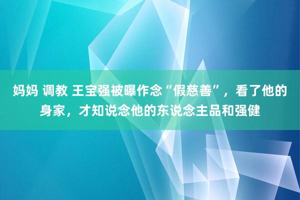 妈妈 调教 王宝强被曝作念“假慈善”，看了他的身家，才知说念他的东说念主品和强健