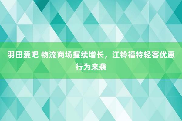 羽田爱吧 物流商场握续增长，江铃福特轻客优惠行为来袭