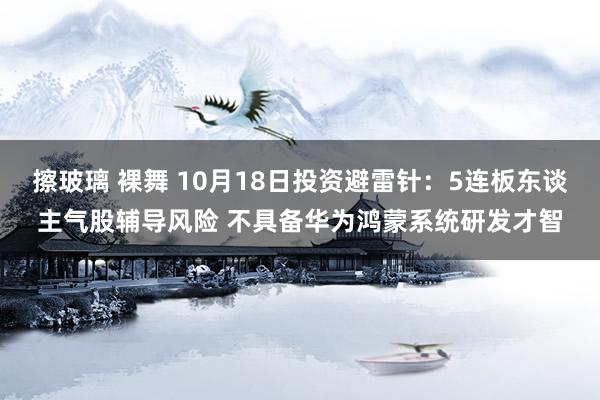 擦玻璃 裸舞 10月18日投资避雷针：5连板东谈主气股辅导风险 不具备华为鸿蒙系统研发才智