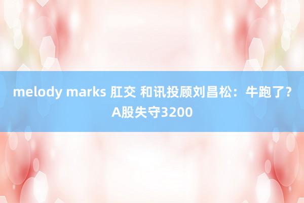 melody marks 肛交 和讯投顾刘昌松：牛跑了？A股失守3200