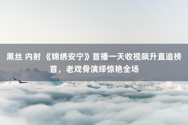 黑丝 内射 《锦绣安宁》首播一天收视飙升直追榜首，老戏骨演绎惊艳全场