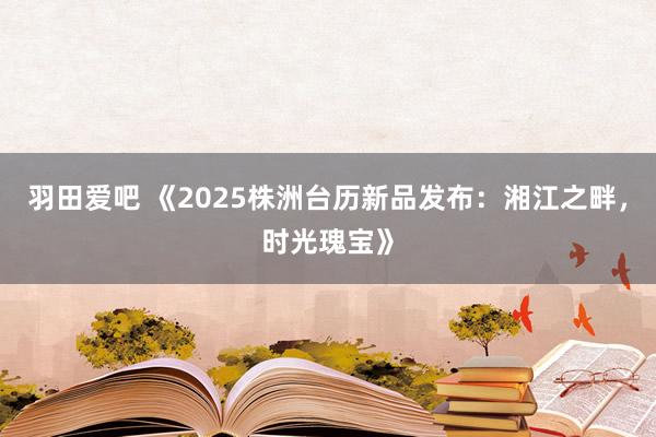 羽田爱吧 《2025株洲台历新品发布：湘江之畔，时光瑰宝》