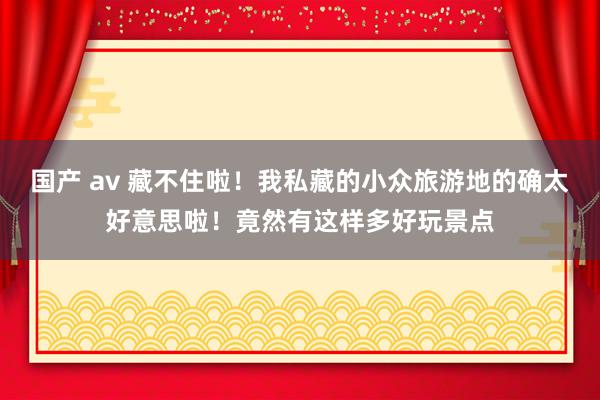 国产 av 藏不住啦！我私藏的小众旅游地的确太好意思啦！竟然有这样多好玩景点