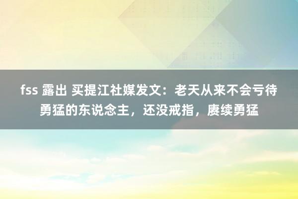 fss 露出 买提江社媒发文：老天从来不会亏待勇猛的东说念主，还没戒指，赓续勇猛