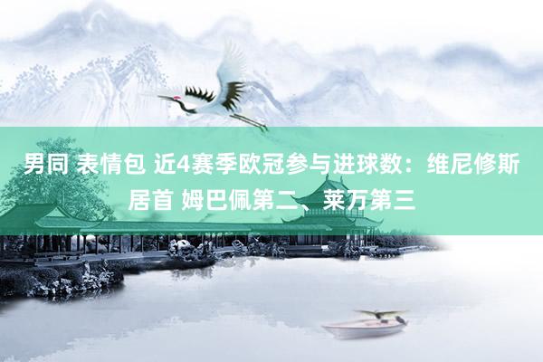 男同 表情包 近4赛季欧冠参与进球数：维尼修斯居首 姆巴佩第二、莱万第三