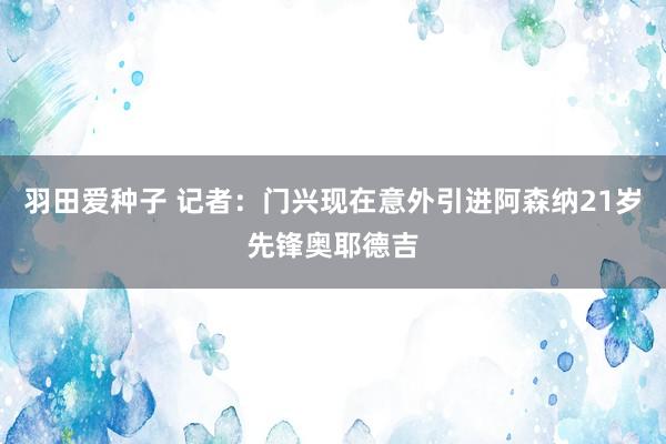 羽田爱种子 记者：门兴现在意外引进阿森纳21岁先锋奥耶德吉