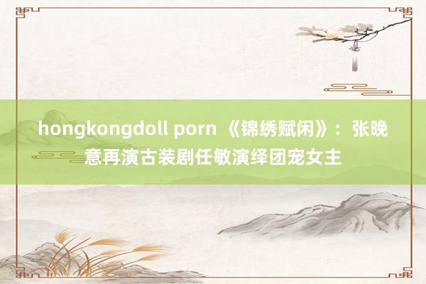 hongkongdoll porn 《锦绣赋闲》：张晚意再演古装剧任敏演绎团宠女主