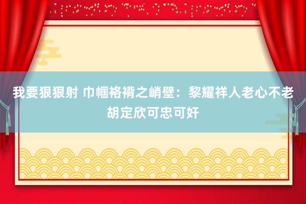 我要狠狠射 巾帼袼褙之峭壁：黎耀祥人老心不老胡定欣可忠可奸