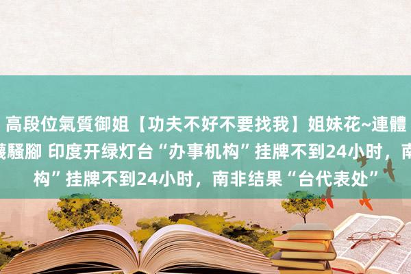 高段位氣質御姐【功夫不好不要找我】姐妹花~連體絲襪~大奶晃動~絲襪騷腳 印度开绿灯台“办事机构”挂牌不到24小时，南非结果“台代表处”