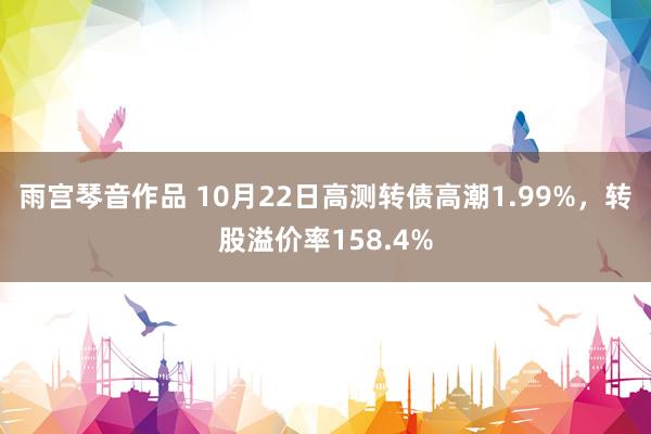 雨宫琴音作品 10月22日高测转债高潮1.99%，转股溢价率158.4%