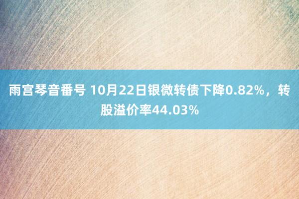 雨宫琴音番号 10月22日银微转债下降0.82%，转股溢价率44.03%