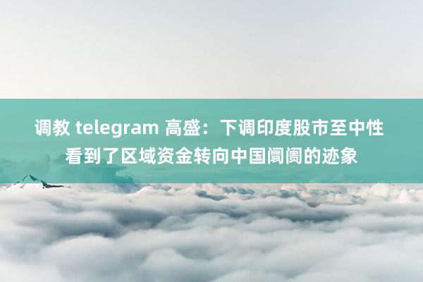 调教 telegram 高盛：下调印度股市至中性 看到了区域资金转向中国阛阓的迹象