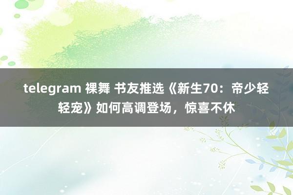 telegram 裸舞 书友推选《新生70：帝少轻轻宠》如何高调登场，惊喜不休