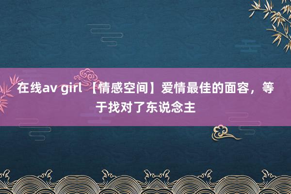 在线av girl 【情感空间】爱情最佳的面容，等于找对了东说念主