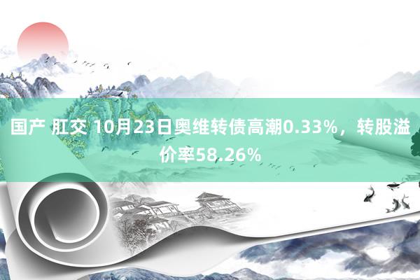 国产 肛交 10月23日奥维转债高潮0.33%，转股溢价率58.26%