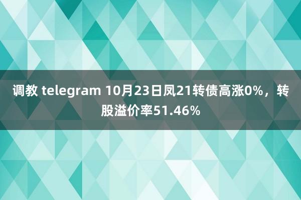 调教 telegram 10月23日凤21转债高涨0%，转股溢价率51.46%